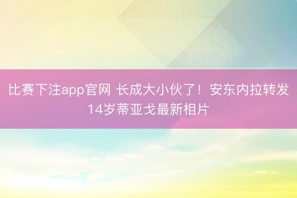 比赛下注app官网 长成大小伙了！安东内拉转发14岁蒂亚戈最新相片