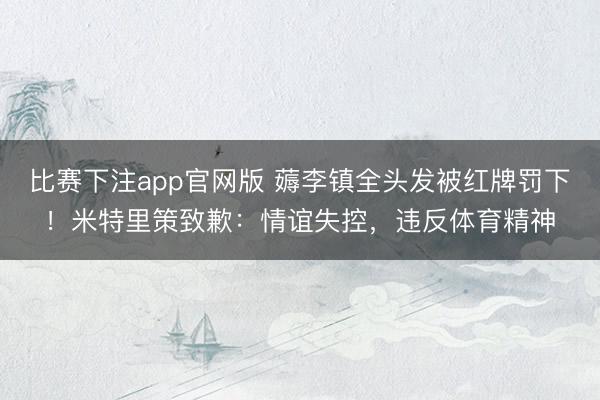 比赛下注app官网版 薅李镇全头发被红牌罚下！米特里策致歉：情谊失控，违反体育精神