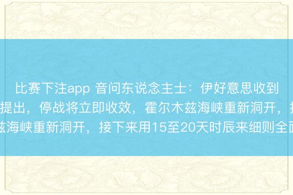 比赛下注app 音问东说念主士：伊好意思收到坐窝停战提案，凭据该提出，停战将立即收效，霍尔木兹海峡重新洞开，接下来用15至20天时辰来细则全面公约