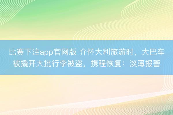 比赛下注app官网版 介怀大利旅游时,大巴车被撬开大批行李被盗,携程恢复:淡薄报警