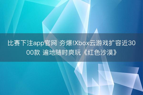 比赛下注app官网 夯爆!Xbox云游戏扩容近3000款 遍地随时爽玩《红色沙漠》