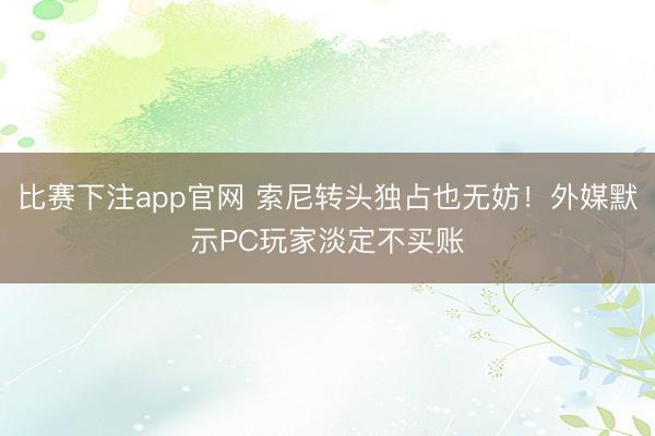 比赛下注app官网 索尼转头独占也无妨!外媒默示PC玩家淡定不买账
