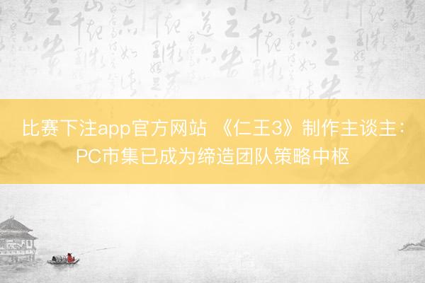 比赛下注app官方网站 《仁王3》制作主谈主:PC市集已成为缔造团队策略中枢