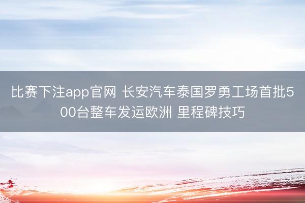 比赛下注app官网 长安汽车泰国罗勇工场首批500台整车发运欧洲 里程碑技巧