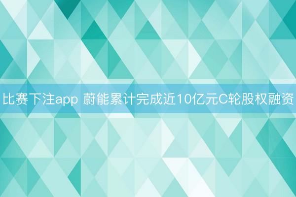 比赛下注app 蔚能累计完成近10亿元C轮股权融资