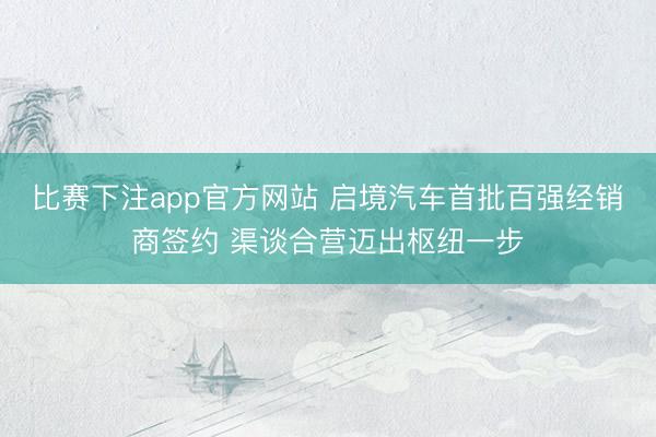 比赛下注app官方网站 启境汽车首批百强经销商签约 渠谈合营迈出枢纽一步
