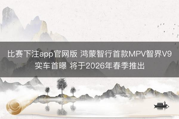 比赛下注app官网版 鸿蒙智行首款MPV智界V9实车首曝 将于2026年春季推出