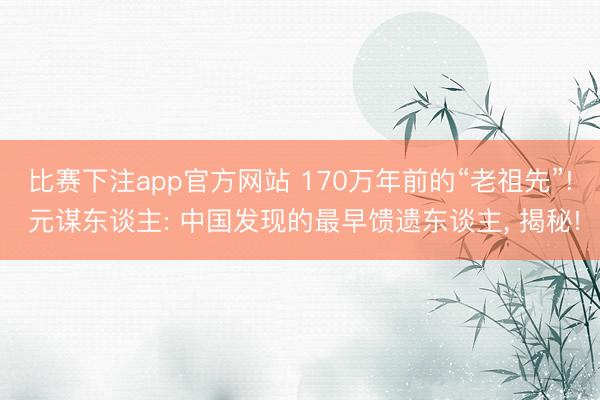 比赛下注app官方网站 170万年前的“老祖先”! 元谋东谈主: 中国发现的最早馈遗东谈主， 揭秘!