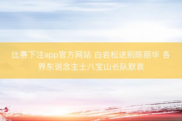 比赛下注app官方网站 白岩松送别陈丽华 各界东说念主士八宝山长队默哀