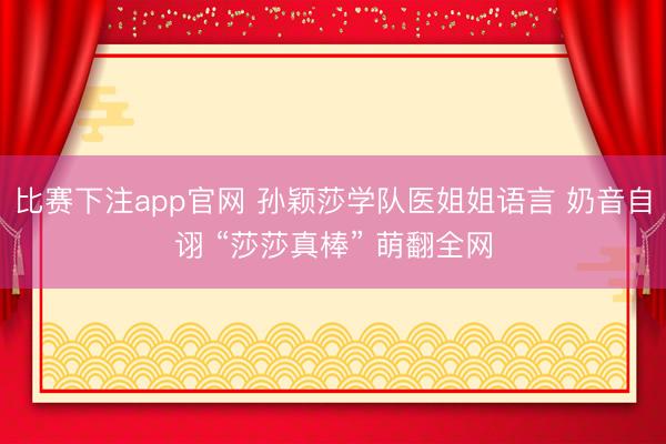 比赛下注app官网 孙颖莎学队医姐姐语言 奶音自诩 “莎莎真棒” 萌翻全网
