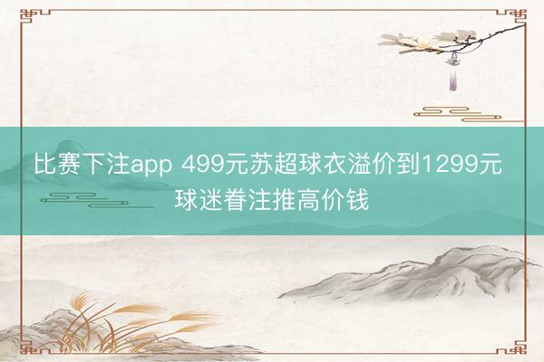 比赛下注app 499元苏超球衣溢价到1299元 球迷眷注推高价钱