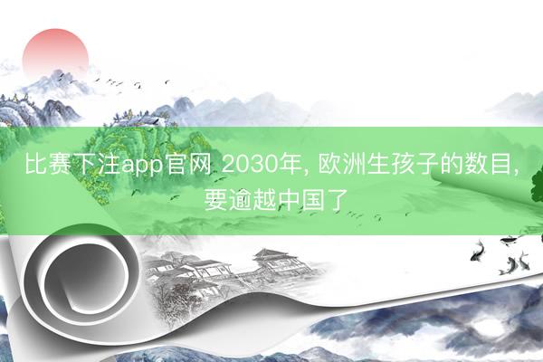 比赛下注app官网 2030年， 欧洲生孩子的数目， 要逾越中国了