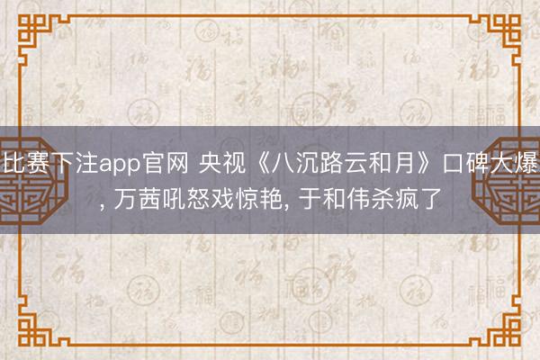 比赛下注app官网 央视《八沉路云和月》口碑大爆, 万茜吼怒戏惊艳, 于和伟杀疯了