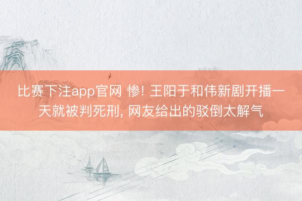 比赛下注app官网 惨! 王阳于和伟新剧开播一天就被判死刑, 网友给出的驳倒太解气