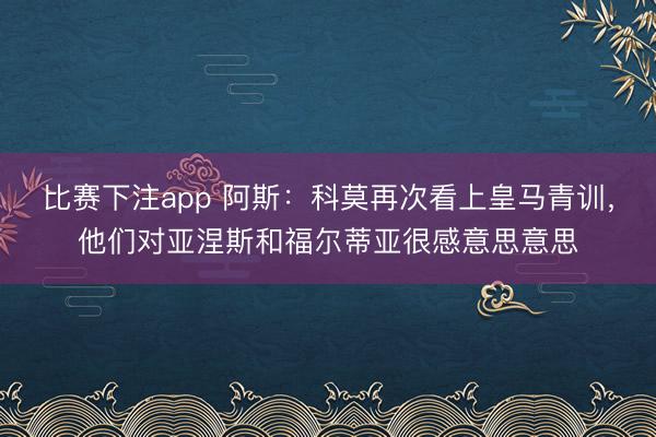 比赛下注app 阿斯:科莫再次看上皇马青训,他们对亚涅斯和福尔蒂亚很感意思意思