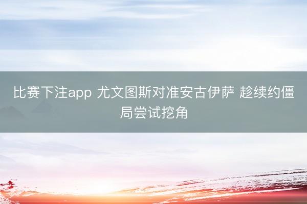 比赛下注app 尤文图斯对准安古伊萨 趁续约僵局尝试挖角