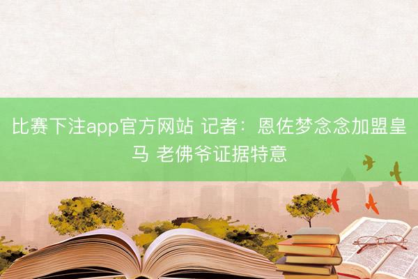 比赛下注app官方网站 记者：恩佐梦念念加盟皇马 老佛爷证据特意