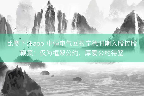 比赛下注app 中恒电气回报宁德时期入股控股鞭策:仅为框架公约,厚爱公约待签