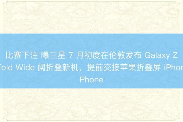 比赛下注 曝三星 7 月初度在伦敦发布 Galaxy Z Fold Wide 阔折叠新机，提前交接苹果折叠屏 iPhone
