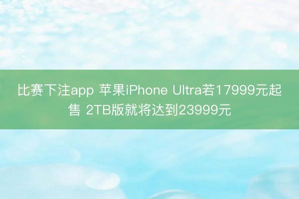 比赛下注app 苹果iPhone Ultra若17999元起售 2TB版就将达到23999元