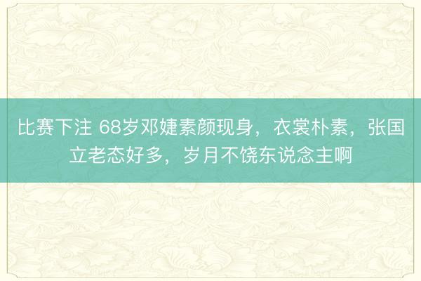 比赛下注 68岁邓婕素颜现身,衣裳朴素,张国立老态好多,岁月不饶东说念主啊