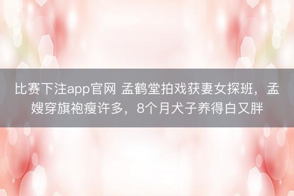 比赛下注app官网 孟鹤堂拍戏获妻女探班，孟嫂穿旗袍瘦许多，8个月犬子养得白又胖
