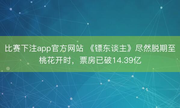 比赛下注app官方网站 《镖东谈主》尽然脱期至桃花开时,票房已破14.39亿