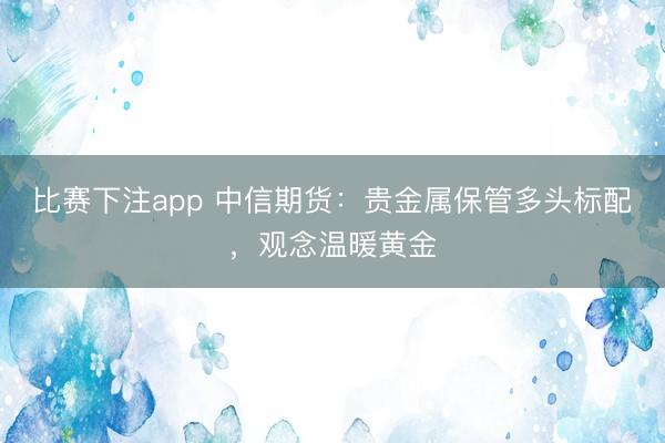 比赛下注app 中信期货：贵金属保管多头标配，观念温暖黄金