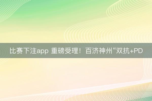 比赛下注app 重磅受理!百济神州“双抗+PD
