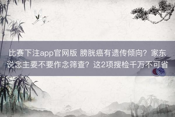 比赛下注app官网版 膀胱癌有遗传倾向?家东说念主要不要作念筛查?这2项搜检千万不可省