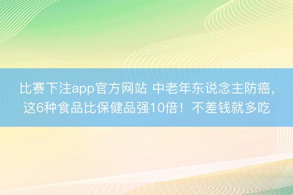比赛下注app官方网站 中老年东说念主防癌,这6种食品比保健品强10倍!不差钱就多吃