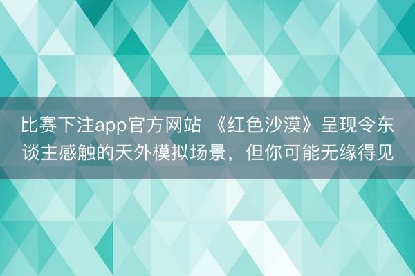比赛下注app官方网站 《红色沙漠》呈现令东谈主感触的天外模拟场景，但你可能无缘得见