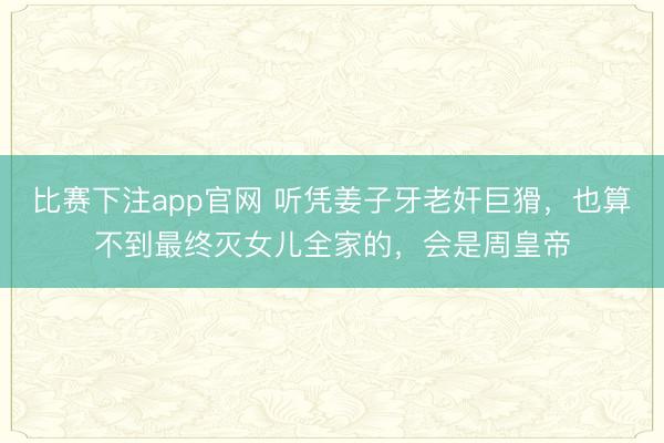 比赛下注app官网 听凭姜子牙老奸巨猾，也算不到最终灭女儿全家的，会是周皇帝