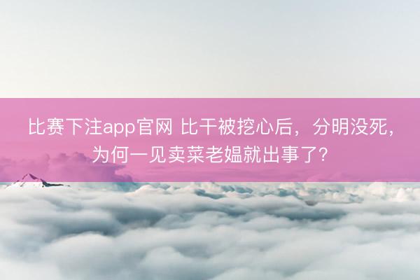 比赛下注app官网 比干被挖心后,分明没死,为何一见卖菜老媪就出事了?