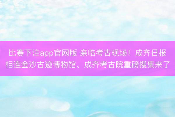 比赛下注app官网版 亲临考古现场!成齐日报相连金沙古迹博物馆、成齐考古院重磅搜集来了