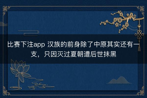 比赛下注app 汉族的前身除了中原其实还有一支,只因灭过夏朝遭后世抹黑