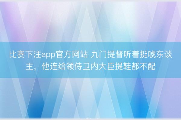 比赛下注app官方网站 九门提督听着挺唬东谈主，他连给领侍卫内大臣提鞋都不配