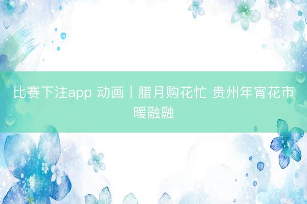 比赛下注app 动画|腊月购花忙 贵州年宵花市暖融融