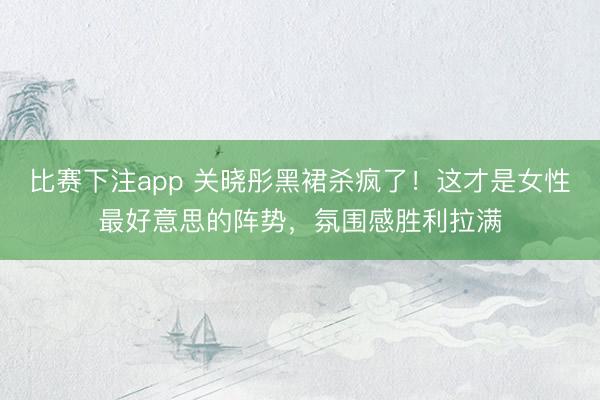 比赛下注app 关晓彤黑裙杀疯了！这才是女性最好意思的阵势，氛围感胜利拉满