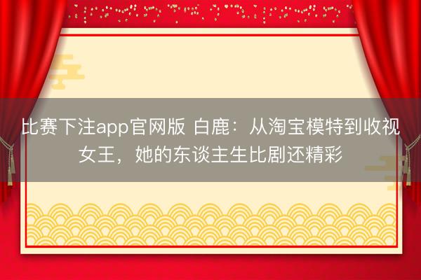比赛下注app官网版 白鹿：从淘宝模特到收视女王，她的东谈主生比剧还精彩