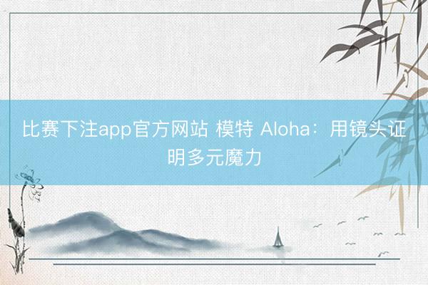 比赛下注app官方网站 模特 Aloha：用镜头证明多元魔力