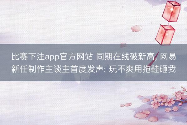 比赛下注app官方网站 同期在线破新高， 网易新任制作主谈主首度发声: 玩不爽用拖鞋砸我