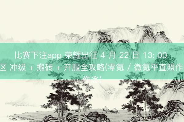 比赛下注app 荣耀出征 4 月 22 日 13: 00 新区 冲级 + 搬砖 + 开服全攻略(零氪 / 微氪平直照作念)