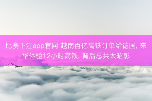比赛下注app官网 越南百亿高铁订单给德国， 来华体验12小时高铁， 背后总共太昭彰