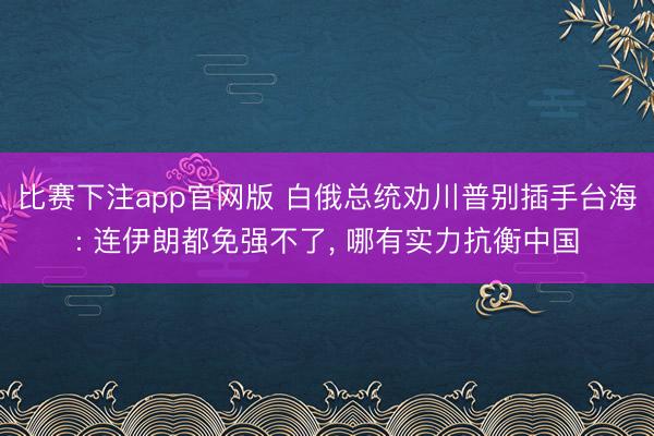 比赛下注app官网版 白俄总统劝川普别插手台海: 连伊朗都免强不了， 哪有实力抗衡中国