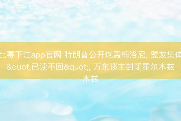 比赛下注app官网 特朗普公开炮轰梅洛尼， 盟友集体"已读不回"， 万东谈主封闭霍尔木兹