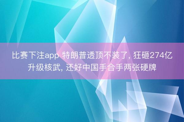 比赛下注app 特朗普透顶不装了， 狂砸274亿升级核武， 还好中国手合手两张硬牌