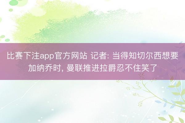 比赛下注app官方网站 记者: 当得知切尔西想要加纳乔时， 曼联推进拉爵忍不住笑了