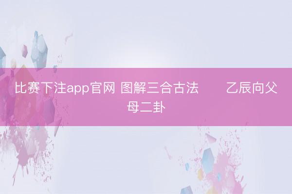 比赛下注app官网 图解三合古法      乙辰向父母二卦