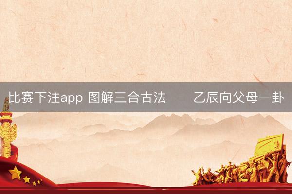 比赛下注app 图解三合古法      乙辰向父母一卦